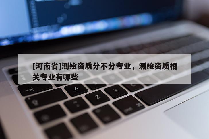 [河南省]測繪資質(zhì)分不分專業(yè)，測繪資質(zhì)相關(guān)專業(yè)有哪些
