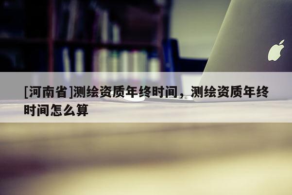 [河南省]測(cè)繪資質(zhì)年終時(shí)間，測(cè)繪資質(zhì)年終時(shí)間怎么算