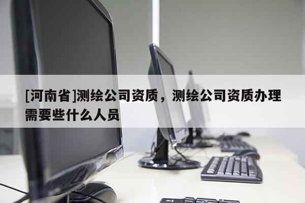 [河南省]測(cè)繪公司資質(zhì)，測(cè)繪公司資質(zhì)辦理需要些什么人員