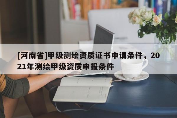[河南省]甲級(jí)測(cè)繪資質(zhì)證書申請(qǐng)條件，2021年測(cè)繪甲級(jí)資質(zhì)申報(bào)條件