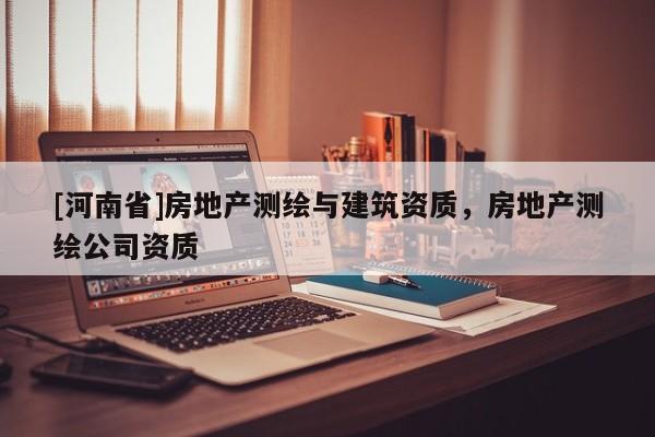 [河南省]房地產(chǎn)測繪與建筑資質(zhì)，房地產(chǎn)測繪公司資質(zhì)