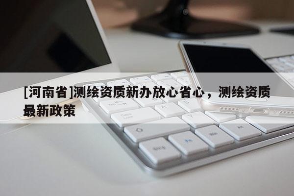 [河南省]測(cè)繪資質(zhì)新辦放心省心，測(cè)繪資質(zhì)最新政策