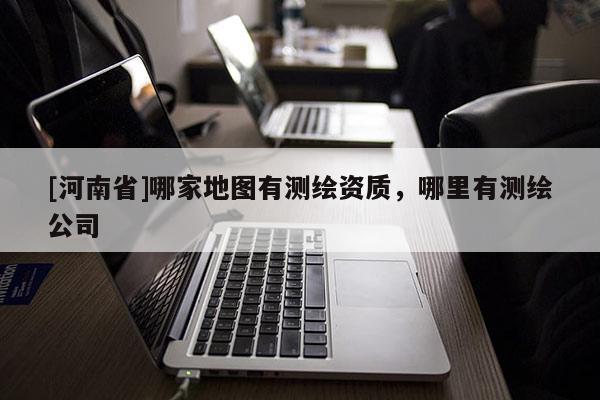 [河南省]哪家地圖有測繪資質(zhì)，哪里有測繪公司