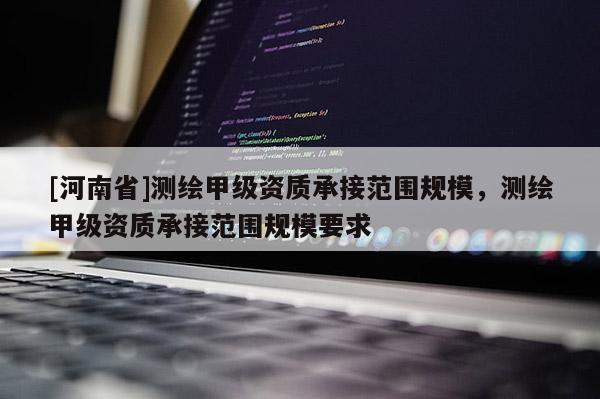 [河南省]測繪甲級資質(zhì)承接范圍規(guī)模，測繪甲級資質(zhì)承接范圍規(guī)模要求