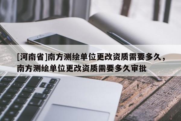 [河南省]南方測繪單位更改資質(zhì)需要多久，南方測繪單位更改資質(zhì)需要多久審批