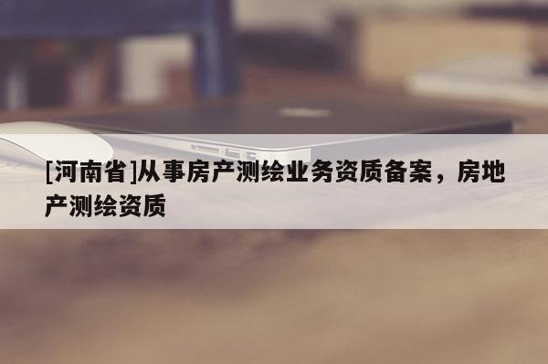 [河南省]從事房產(chǎn)測繪業(yè)務(wù)資質(zhì)備案，房地產(chǎn)測繪資質(zhì)