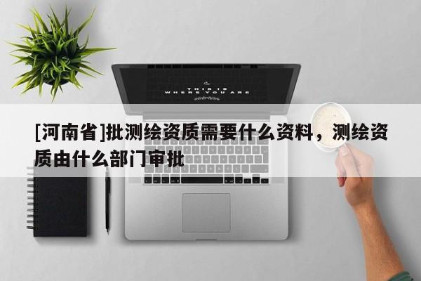 [河南省]批測(cè)繪資質(zhì)需要什么資料，測(cè)繪資質(zhì)由什么部門審批