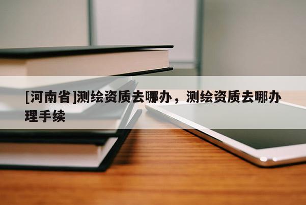 [河南省]測(cè)繪資質(zhì)去哪辦，測(cè)繪資質(zhì)去哪辦理手續(xù)