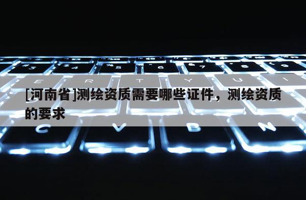 [河南省]測繪資質(zhì)需要哪些證件，測繪資質(zhì)的要求