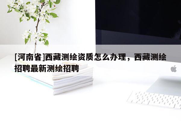 [河南省]西藏測繪資質(zhì)怎么辦理，西藏測繪招聘最新測繪招聘
