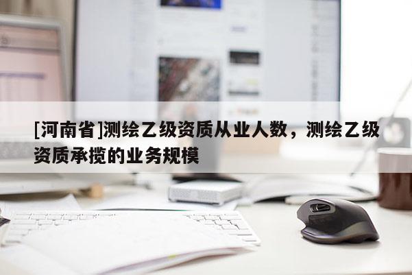 [河南省]測繪乙級資質(zhì)從業(yè)人數(shù)，測繪乙級資質(zhì)承攬的業(yè)務(wù)規(guī)模
