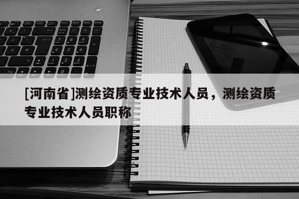 [河南省]測繪資質(zhì)專業(yè)技術(shù)人員，測繪資質(zhì)專業(yè)技術(shù)人員職稱