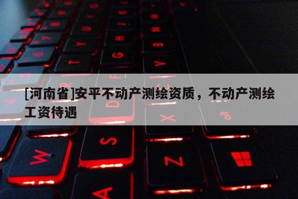 [河南省]安平不動產(chǎn)測繪資質(zhì)，不動產(chǎn)測繪工資待遇