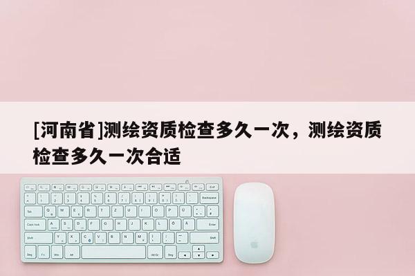 [河南省]測繪資質(zhì)檢查多久一次，測繪資質(zhì)檢查多久一次合適