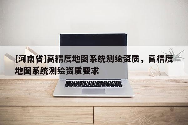 [河南省]高精度地圖系統(tǒng)測繪資質(zhì)，高精度地圖系統(tǒng)測繪資質(zhì)要求