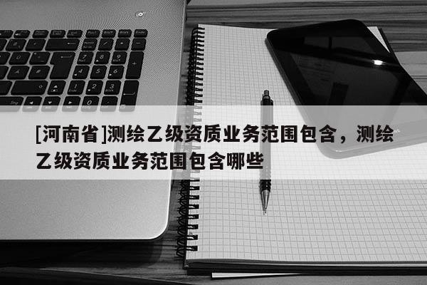 [河南省]測(cè)繪乙級(jí)資質(zhì)業(yè)務(wù)范圍包含，測(cè)繪乙級(jí)資質(zhì)業(yè)務(wù)范圍包含哪些