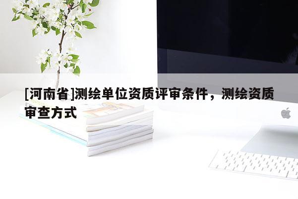 [河南省]測(cè)繪單位資質(zhì)評(píng)審條件，測(cè)繪資質(zhì)審查方式