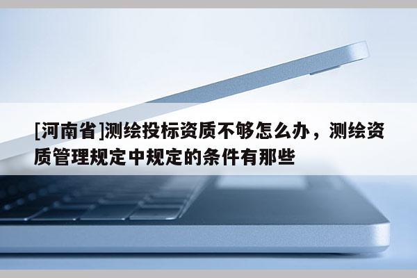 [河南省]測繪投標(biāo)資質(zhì)不夠怎么辦，測繪資質(zhì)管理規(guī)定中規(guī)定的條件有那些