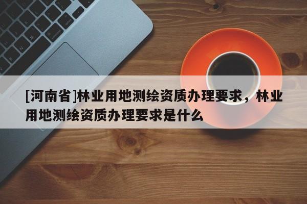 [河南省]林業(yè)用地測繪資質(zhì)辦理要求，林業(yè)用地測繪資質(zhì)辦理要求是什么