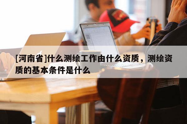 [河南省]什么測繪工作由什么資質(zhì)，測繪資質(zhì)的基本條件是什么