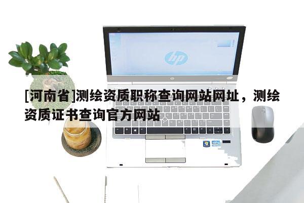 [河南省]測繪資質(zhì)職稱查詢網(wǎng)站網(wǎng)址，測繪資質(zhì)證書查詢官方網(wǎng)站