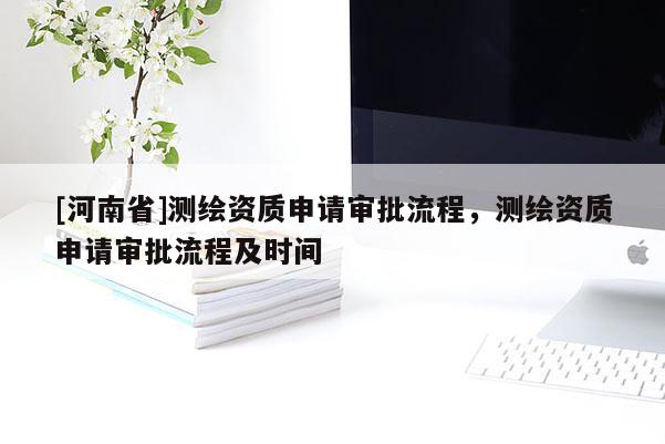 [河南省]測繪資質(zhì)申請審批流程，測繪資質(zhì)申請審批流程及時間