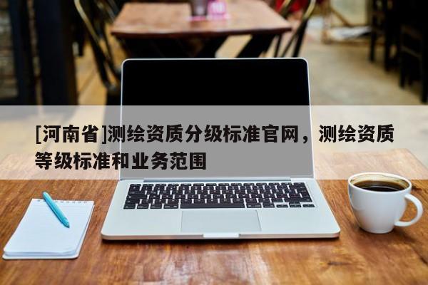 [河南省]測繪資質(zhì)分級標(biāo)準(zhǔn)官網(wǎng)，測繪資質(zhì)等級標(biāo)準(zhǔn)和業(yè)務(wù)范圍