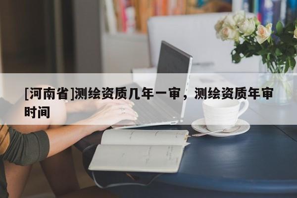 [河南省]測繪資質(zhì)幾年一審，測繪資質(zhì)年審時(shí)間