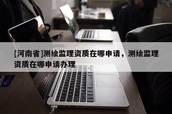 [河南省]測繪監(jiān)理資質在哪申請，測繪監(jiān)理資質在哪申請辦理