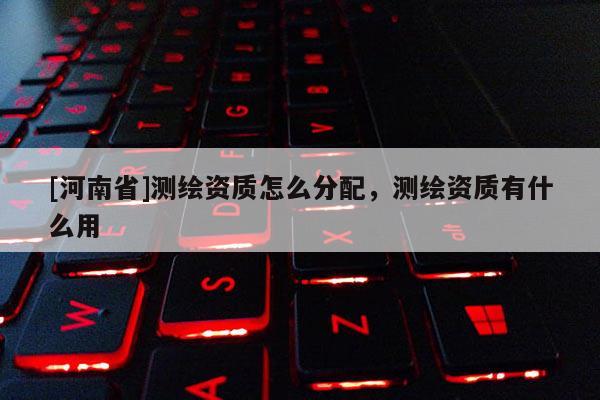 [河南省]測繪資質(zhì)怎么分配，測繪資質(zhì)有什么用