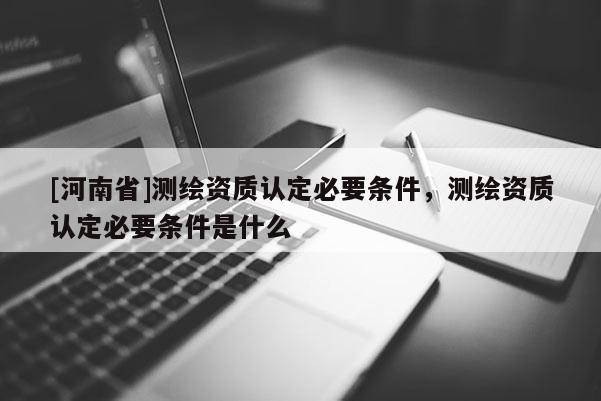 [河南省]測繪資質(zhì)認(rèn)定必要條件，測繪資質(zhì)認(rèn)定必要條件是什么