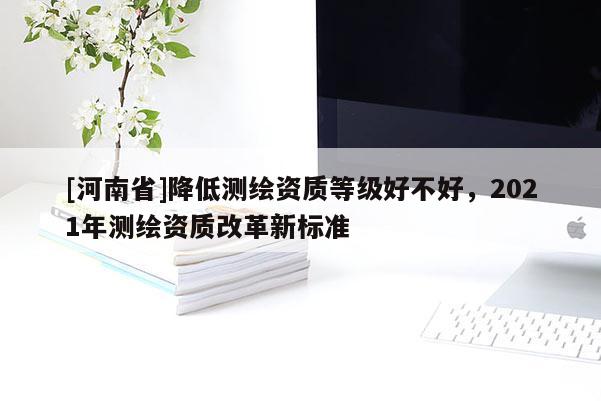 [河南省]降低測繪資質(zhì)等級(jí)好不好，2021年測繪資質(zhì)改革新標(biāo)準(zhǔn)