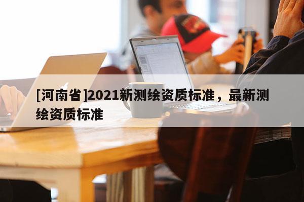 [河南省]2021新測繪資質(zhì)標(biāo)準(zhǔn)，最新測繪資質(zhì)標(biāo)準(zhǔn)