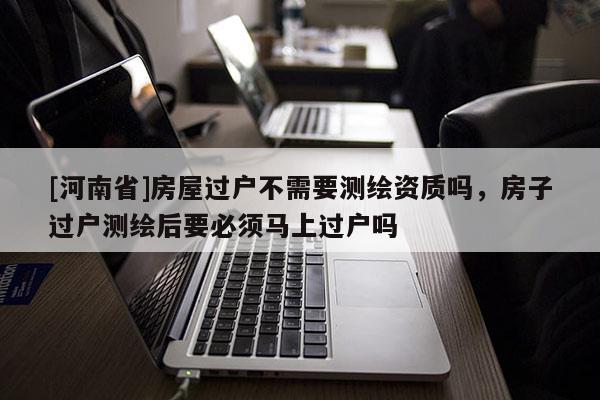 [河南省]房屋過戶不需要測繪資質(zhì)嗎，房子過戶測繪后要必須馬上過戶嗎
