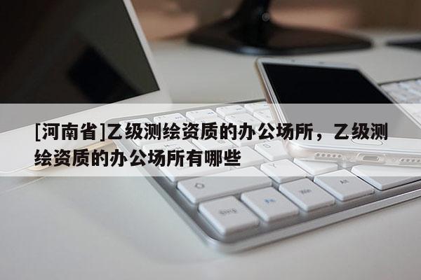[河南省]乙級(jí)測(cè)繪資質(zhì)的辦公場(chǎng)所，乙級(jí)測(cè)繪資質(zhì)的辦公場(chǎng)所有哪些
