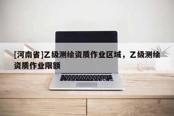 [河南省]乙級(jí)測(cè)繪資質(zhì)作業(yè)區(qū)域，乙級(jí)測(cè)繪資質(zhì)作業(yè)限額