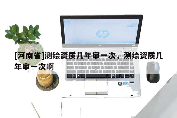 [河南省]測繪資質幾年審一次，測繪資質幾年審一次啊
