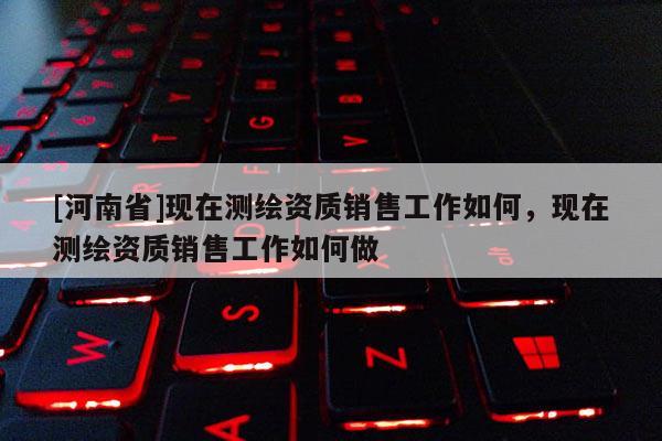 [河南省]現(xiàn)在測(cè)繪資質(zhì)銷售工作如何，現(xiàn)在測(cè)繪資質(zhì)銷售工作如何做