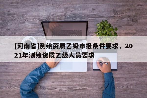 [河南省]測(cè)繪資質(zhì)乙級(jí)申報(bào)條件要求，2021年測(cè)繪資質(zhì)乙級(jí)人員要求