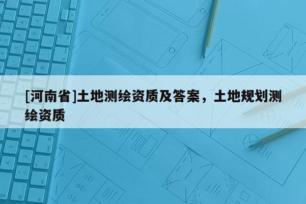 [河南省]土地測(cè)繪資質(zhì)及答案，土地規(guī)劃測(cè)繪資質(zhì)