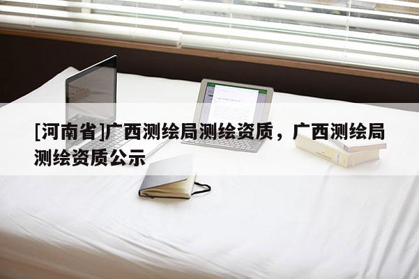 [河南省]廣西測(cè)繪局測(cè)繪資質(zhì)，廣西測(cè)繪局測(cè)繪資質(zhì)公示