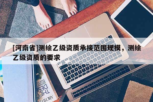 [河南省]測繪乙級資質(zhì)承接范圍規(guī)模，測繪乙級資質(zhì)的要求