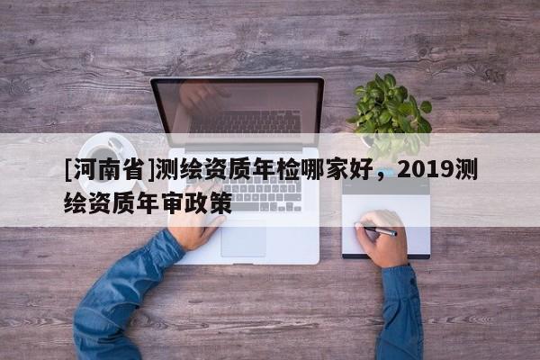 [河南省]測繪資質(zhì)年檢哪家好，2019測繪資質(zhì)年審政策