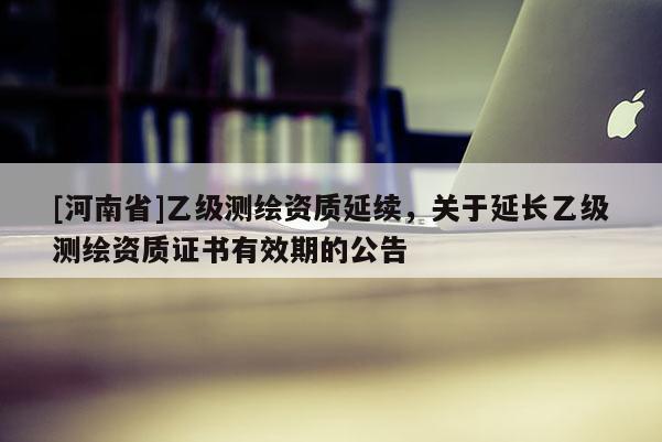 [河南省]乙級測繪資質(zhì)延續(xù)，關(guān)于延長乙級測繪資質(zhì)證書有效期的公告