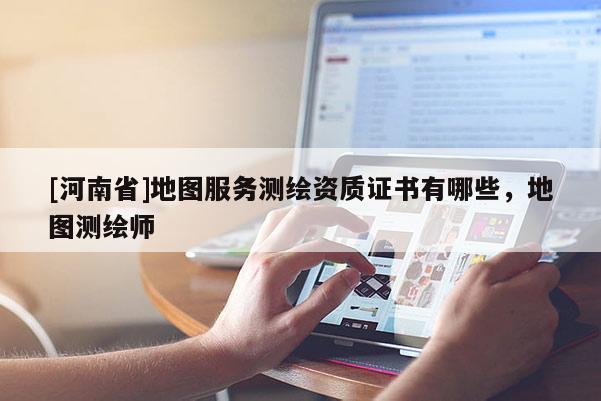 [河南省]地圖服務(wù)測(cè)繪資質(zhì)證書(shū)有哪些，地圖測(cè)繪師