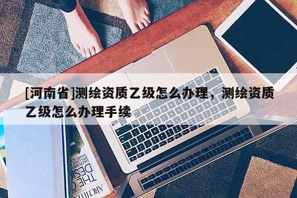 [河南省]測繪資質(zhì)乙級怎么辦理，測繪資質(zhì)乙級怎么辦理手續(xù)