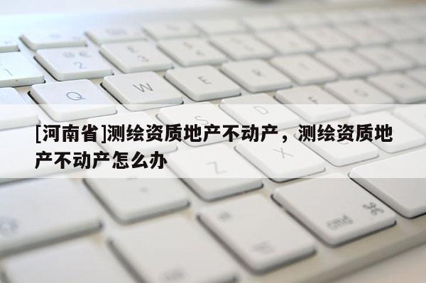 [河南省]測(cè)繪資質(zhì)地產(chǎn)不動(dòng)產(chǎn)，測(cè)繪資質(zhì)地產(chǎn)不動(dòng)產(chǎn)怎么辦
