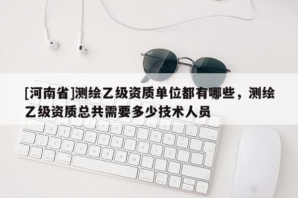 [河南省]測繪乙級資質(zhì)單位都有哪些，測繪乙級資質(zhì)總共需要多少技術(shù)人員