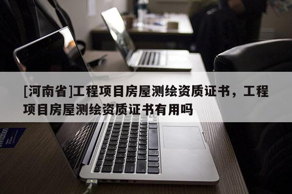 [河南省]工程項(xiàng)目房屋測繪資質(zhì)證書，工程項(xiàng)目房屋測繪資質(zhì)證書有用嗎