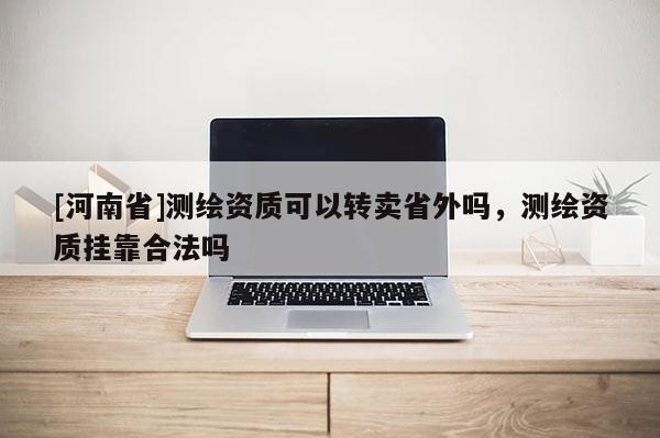 [河南省]測繪資質(zhì)可以轉(zhuǎn)賣省外嗎，測繪資質(zhì)掛靠合法嗎